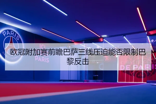 欧冠附加赛前瞻巴萨三线压迫能否限制巴黎反击